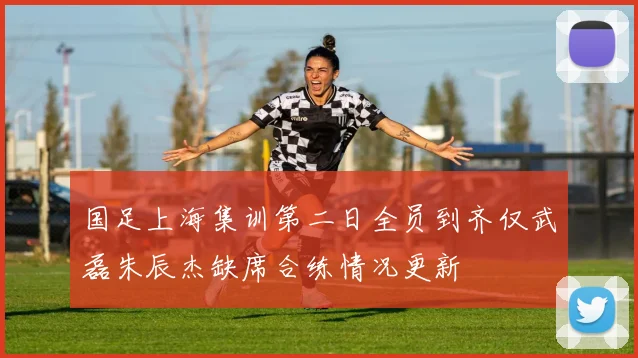 国足上海集训第二日全员到齐仅武磊朱辰杰缺席合练情况更新