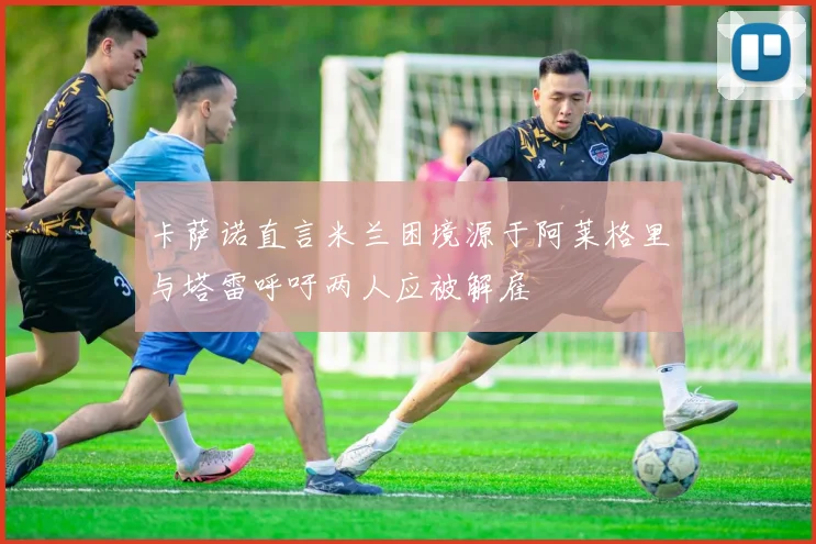 卡萨诺直言米兰困境源于阿莱格里与塔雷呼吁两人应被解雇