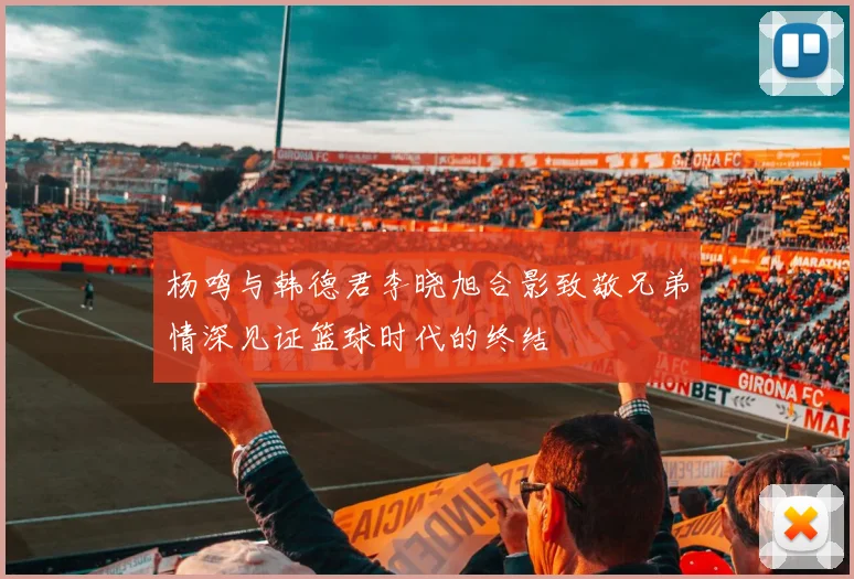 杨鸣与韩德君李晓旭合影致敬兄弟情深见证篮球时代的终结