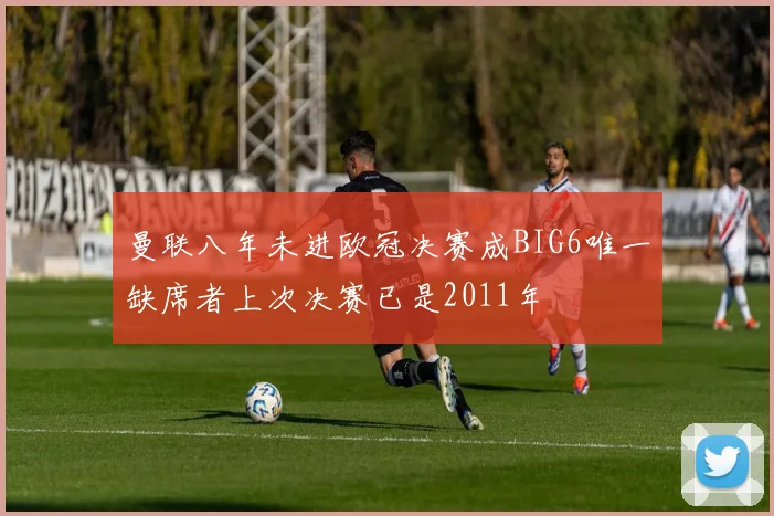 曼联八年未进欧冠决赛成BIG6唯一缺席者上次决赛已是2011年