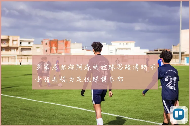 罗塞尼尔称阿森纳控球思路清晰不会将其视为定位球俱乐部