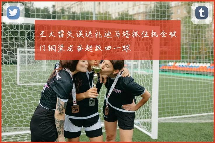王大雷失误送礼迪马塔抓住机会破门铜梁龙奋起扳回一球
