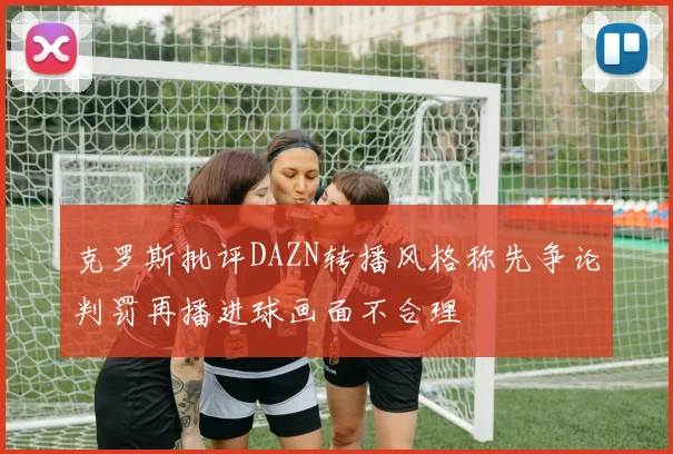 克罗斯批评DAZN转播风格称先争论判罚再播进球画面不合理