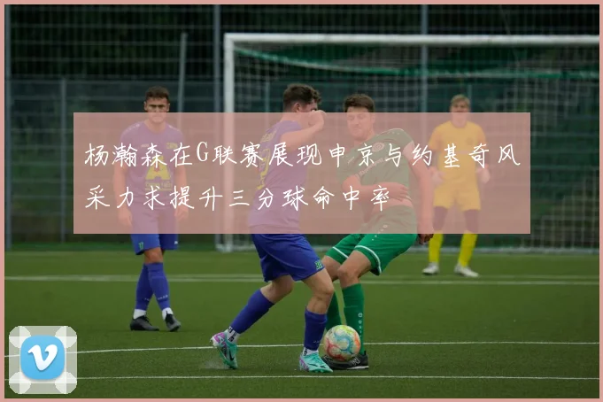 杨瀚森在G联赛展现申京与约基奇风采力求提升三分球命中率