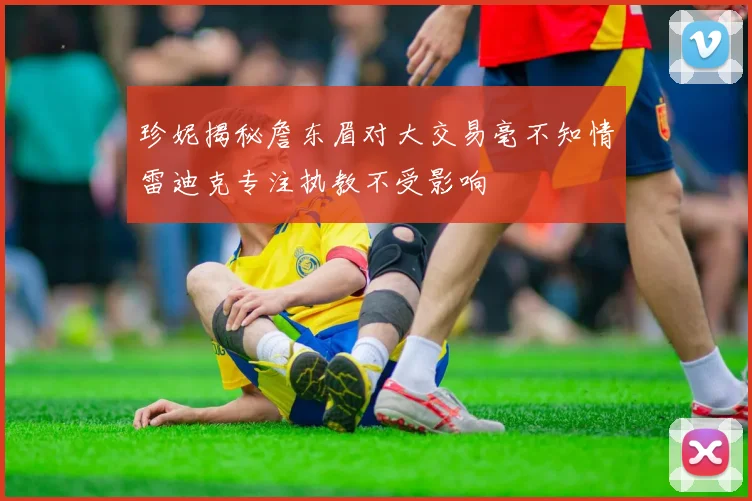 珍妮揭秘詹东眉对大交易毫不知情雷迪克专注执教不受影响