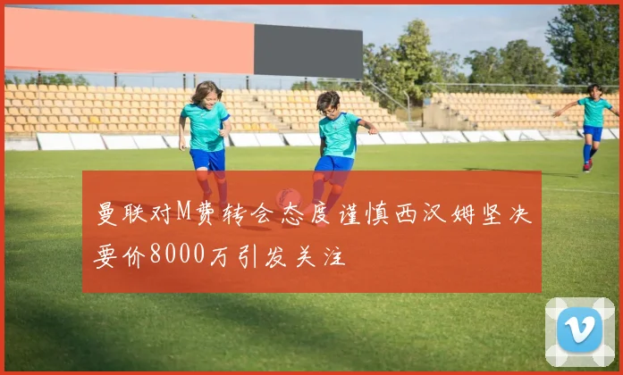 曼联对M费转会态度谨慎西汉姆坚决要价8000万引发关注