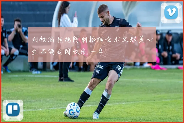 利物浦拒绝阿利松转会尤文球员心生不满合同仅剩一年