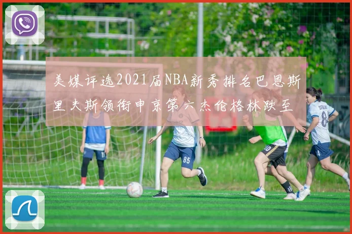 美媒评选2021届NBA新秀排名巴恩斯里夫斯领衔申京第六杰伦格林跌至第九